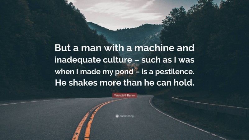 Wendell Berry Quote: “But a man with a machine and inadequate culture – such as I was when I made my pond – is a pestilence. He shakes more than he can hold.”