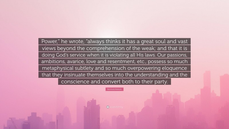 Reinhold Niebuhr Quote: “Power,” he wrote, “always thinks it has a great soul and vast views beyond the comprehension of the weak; and that it is doing God’s service when it is violating all His laws. Our passions, ambitions, avarice, love and resentment, etc., possess so much metaphysical subtlety and so much overpowering eloquence that they insinuate themselves into the understanding and the conscience and convert both to their party.”