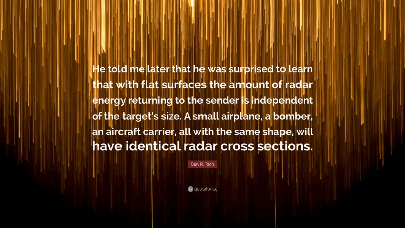 Ben R. Rich Quote: “He told me later that he was surprised to learn that with flat surfaces the amount of radar energy returning to the sender is independent of the target’s size. A small airplane, a bomber, an aircraft carrier, all with the same shape, will have identical radar cross sections.”