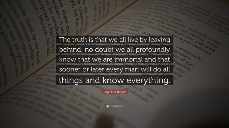 Jorge Luis Borges Quote: “The truth is that we all live by leaving behind; no doubt we all profoundly know that we are immortal and that sooner or later every man will do all things and know everything.”