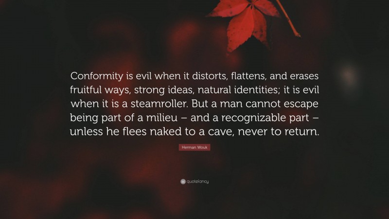 Herman Wouk Quote: “Conformity is evil when it distorts, flattens, and erases fruitful ways, strong ideas, natural identities; it is evil when it is a steamroller. But a man cannot escape being part of a milieu – and a recognizable part – unless he flees naked to a cave, never to return.”