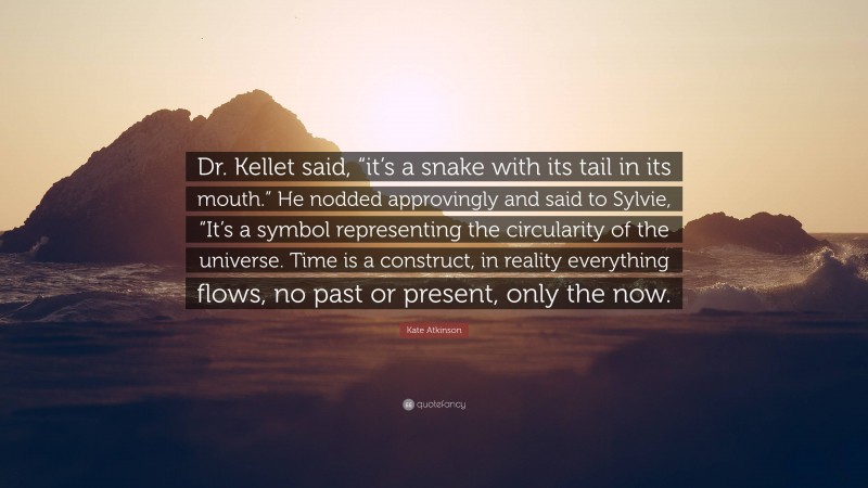 Kate Atkinson Quote: “Dr. Kellet said, “it’s a snake with its tail in its mouth.” He nodded approvingly and said to Sylvie, “It’s a symbol representing the circularity of the universe. Time is a construct, in reality everything flows, no past or present, only the now.”