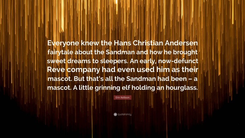 Erin Kellison Quote: “Everyone knew the Hans Christian Andersen fairytale about the Sandman and how he brought sweet dreams to sleepers. An early, now-defunct Reve company had even used him as their mascot. But that’s all the Sandman had been – a mascot. A little grinning elf holding an hourglass.”