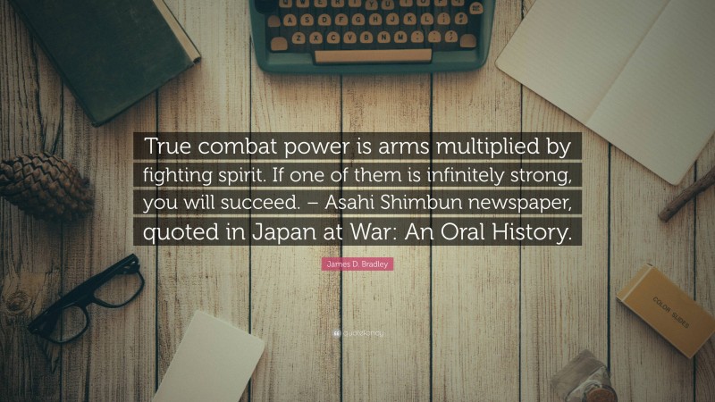 James D. Bradley Quote: “True combat power is arms multiplied by fighting spirit. If one of them is infinitely strong, you will succeed. – Asahi Shimbun newspaper, quoted in Japan at War: An Oral History.”