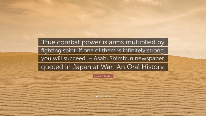 James D. Bradley Quote: “True combat power is arms multiplied by fighting spirit. If one of them is infinitely strong, you will succeed. – Asahi Shimbun newspaper, quoted in Japan at War: An Oral History.”