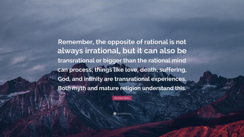 Richard Rohr Quote: “Remember, the opposite of rational is not always irrational, but it can also be transrational or bigger than the rational mind can process; things like love, death, suffering, God, and infinity are transrational experiences. Both myth and mature religion understand this.”