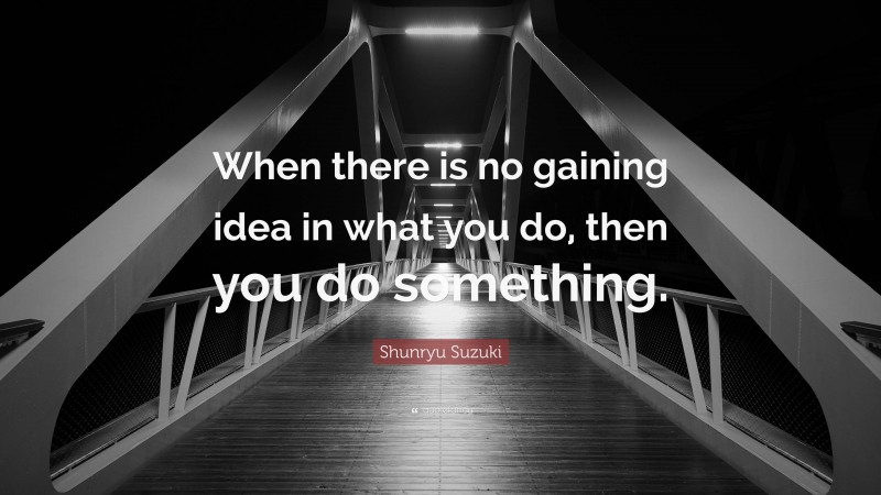 Shunryu Suzuki Quote: “When there is no gaining idea in what you do, then you do something.”