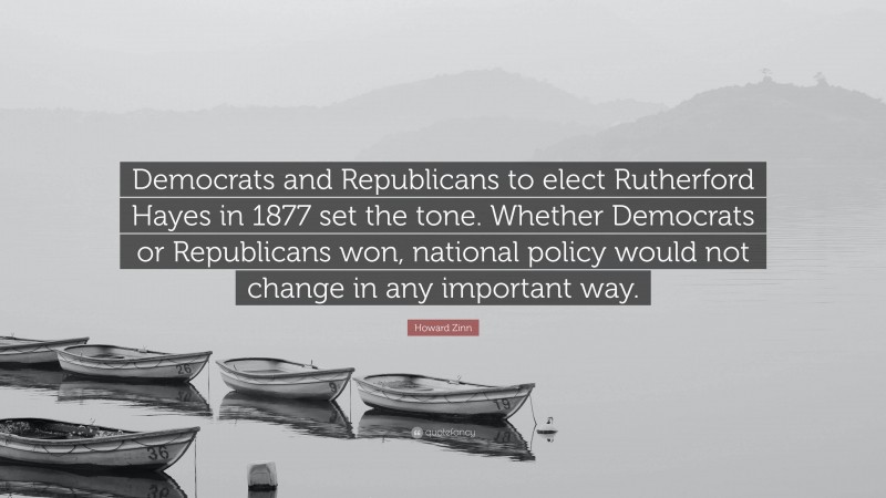 Howard Zinn Quote: “Democrats and Republicans to elect Rutherford Hayes in 1877 set the tone. Whether Democrats or Republicans won, national policy would not change in any important way.”