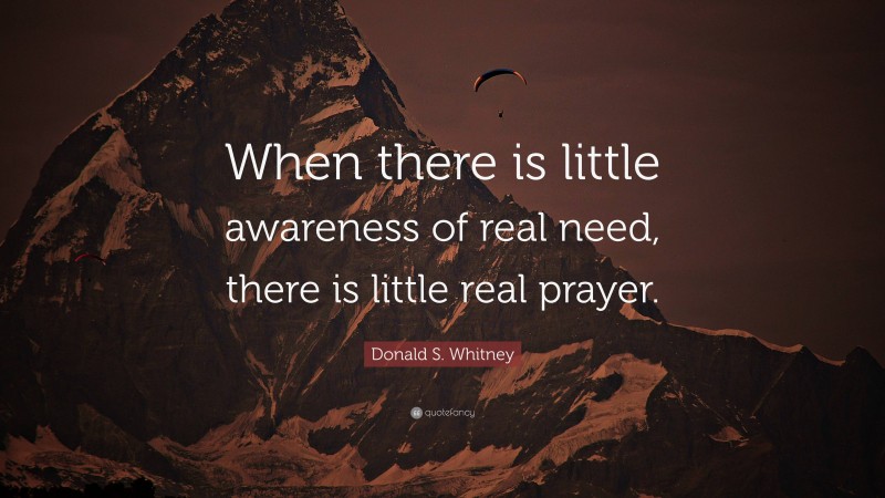 Donald S. Whitney Quote: “When there is little awareness of real need, there is little real prayer.”