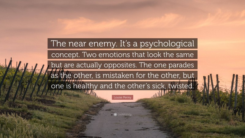 Louise Penny Quote: “The near enemy. It’s a psychological concept. Two emotions that look the same but are actually opposites. The one parades as the other, is mistaken for the other, but one is healthy and the other’s sick, twisted.”