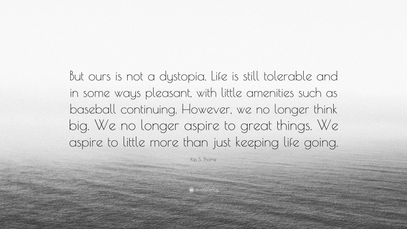 Kip S. Thorne Quote: “But ours is not a dystopia. Life is still tolerable and in some ways pleasant, with little amenities such as baseball continuing. However, we no longer think big. We no longer aspire to great things. We aspire to little more than just keeping life going.”