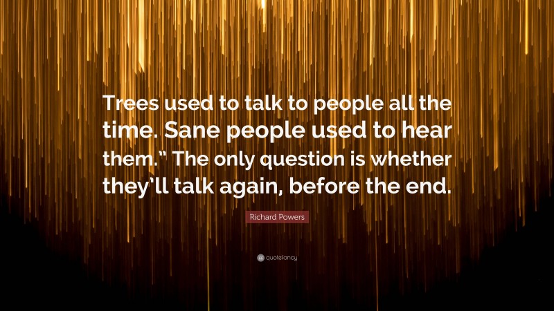 Richard Powers Quote: “Trees used to talk to people all the time. Sane people used to hear them.” The only question is whether they’ll talk again, before the end.”