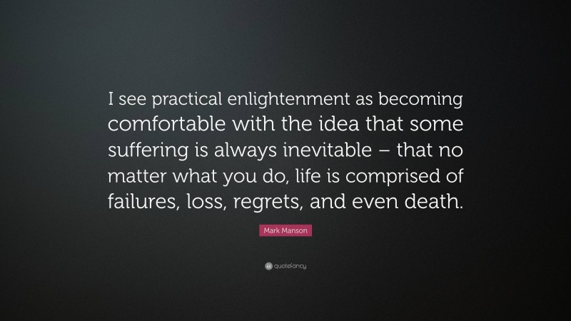 Mark Manson Quote: “I see practical enlightenment as becoming comfortable with the idea that some suffering is always inevitable – that no matter what you do, life is comprised of failures, loss, regrets, and even death.”