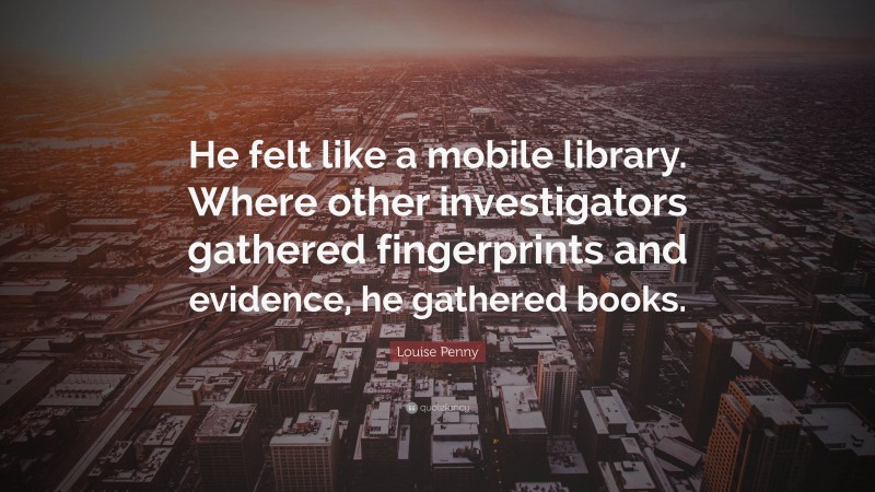 Louise Penny Quote: “He felt like a mobile library. Where other investigators gathered fingerprints and evidence, he gathered books.”