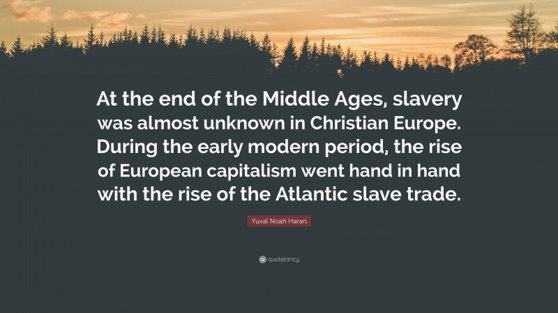 Yuval Noah Harari Quote: “At the end of the Middle Ages, slavery was almost unknown in Christian Europe. During the early modern period, the rise of European capitalism went hand in hand with the rise of the Atlantic slave trade.”