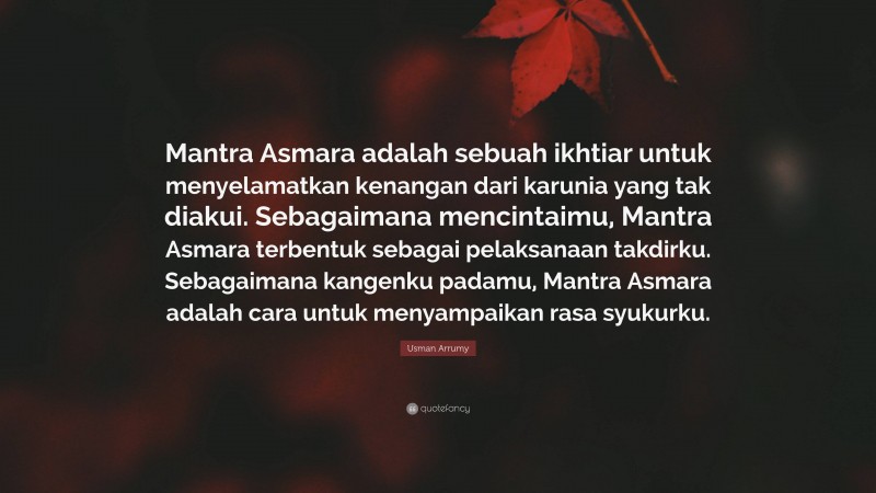 Usman Arrumy Quote: “Mantra Asmara adalah sebuah ikhtiar untuk menyelamatkan kenangan dari karunia yang tak diakui. Sebagaimana mencintaimu, Mantra Asmara terbentuk sebagai pelaksanaan takdirku. Sebagaimana kangenku padamu, Mantra Asmara adalah cara untuk menyampaikan rasa syukurku.”