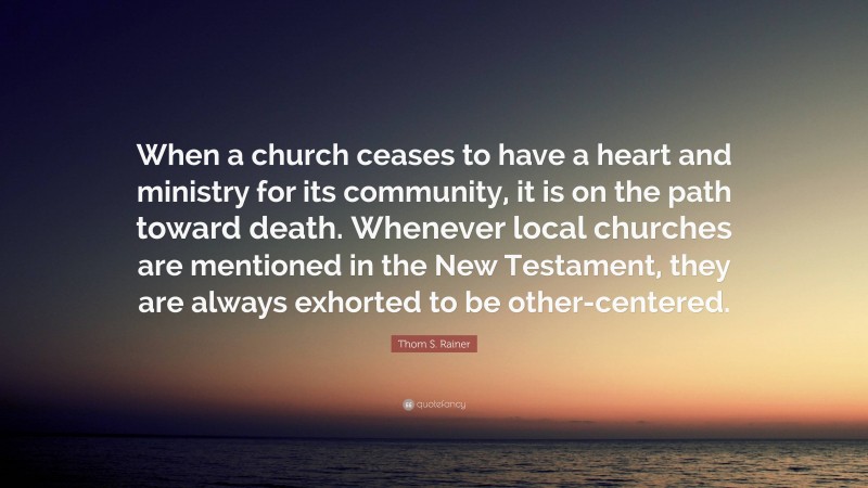 Thom S. Rainer Quote: “When a church ceases to have a heart and ministry for its community, it is on the path toward death. Whenever local churches are mentioned in the New Testament, they are always exhorted to be other-centered.”