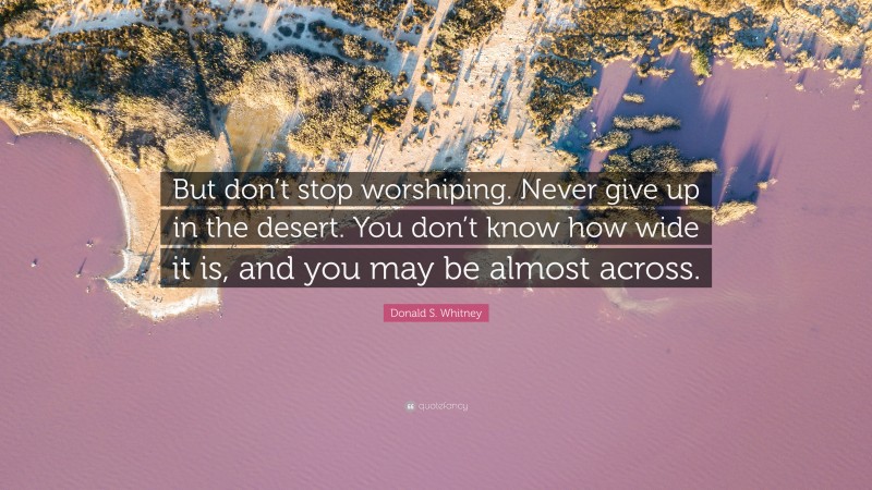 Donald S. Whitney Quote: “But don’t stop worshiping. Never give up in the desert. You don’t know how wide it is, and you may be almost across.”