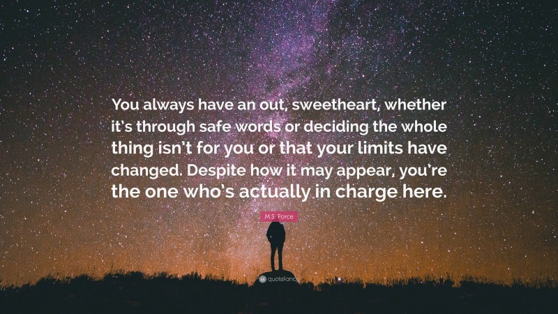 M.S. Force Quote: “You always have an out, sweetheart, whether it’s through safe words or deciding the whole thing isn’t for you or that your limits have changed. Despite how it may appear, you’re the one who’s actually in charge here.”