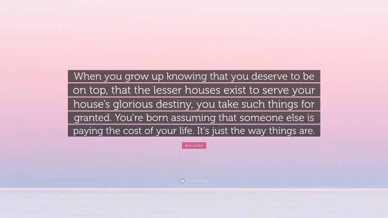 Ann Leckie Quote: “When you grow up knowing that you deserve to be on top, that the lesser houses exist to serve your house’s glorious destiny, you take such things for granted. You’re born assuming that someone else is paying the cost of your life. It’s just the way things are.”