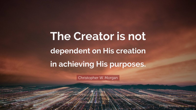 Christopher W. Morgan Quote: “The Creator is not dependent on His creation in achieving His purposes.”