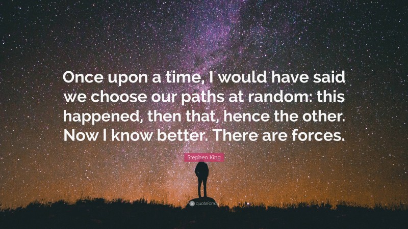 Stephen King Quote: “Once upon a time, I would have said we choose our paths at random: this happened, then that, hence the other. Now I know better. There are forces.”