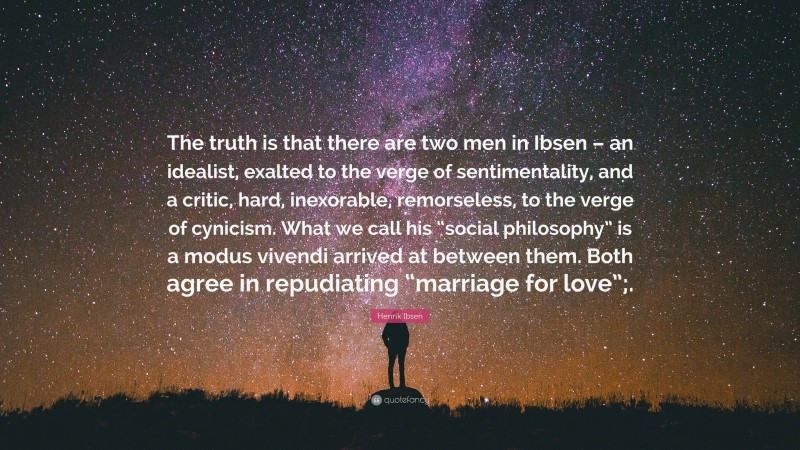 Henrik Ibsen Quote: “The truth is that there are two men in Ibsen – an idealist, exalted to the verge of sentimentality, and a critic, hard, inexorable, remorseless, to the verge of cynicism. What we call his “social philosophy” is a modus vivendi arrived at between them. Both agree in repudiating “marriage for love”;.”