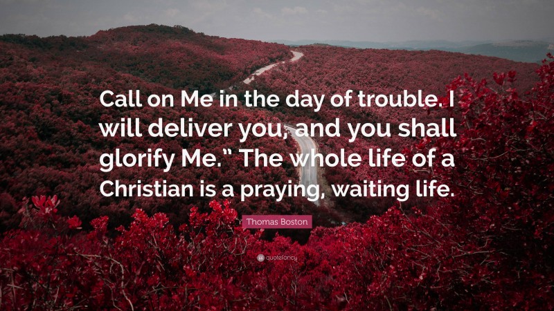 Thomas Boston Quote: “Call on Me in the day of trouble. I will deliver you, and you shall glorify Me.” The whole life of a Christian is a praying, waiting life.”