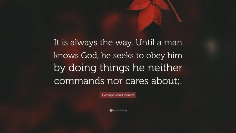 George MacDonald Quote: “It is always the way. Until a man knows God, he seeks to obey him by doing things he neither commands nor cares about;.”