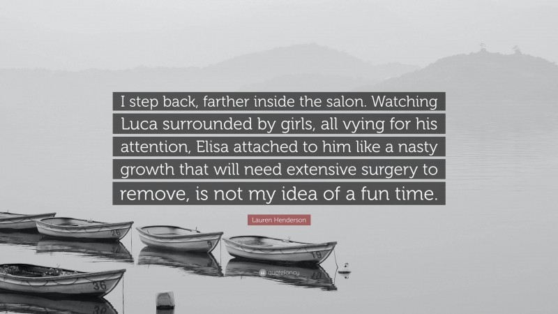 Lauren Henderson Quote: “I step back, farther inside the salon. Watching Luca surrounded by girls, all vying for his attention, Elisa attached to him like a nasty growth that will need extensive surgery to remove, is not my idea of a fun time.”