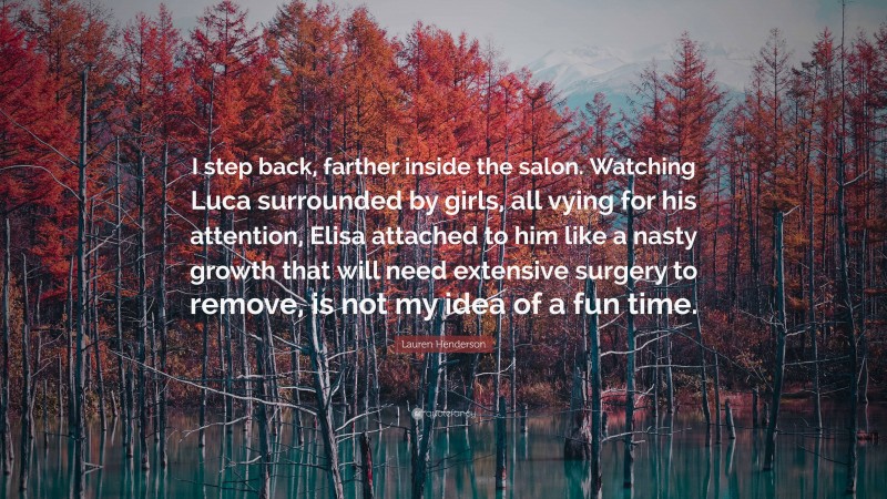 Lauren Henderson Quote: “I step back, farther inside the salon. Watching Luca surrounded by girls, all vying for his attention, Elisa attached to him like a nasty growth that will need extensive surgery to remove, is not my idea of a fun time.”
