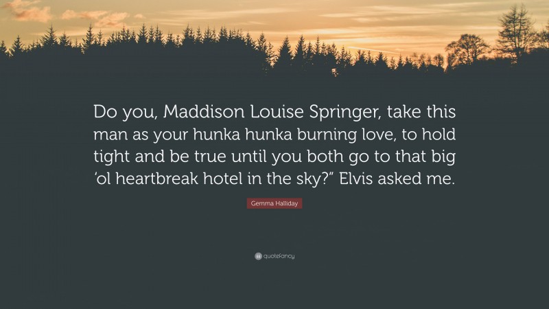 Gemma Halliday Quote: “Do you, Maddison Louise Springer, take this man as your hunka hunka burning love, to hold tight and be true until you both go to that big ‘ol heartbreak hotel in the sky?” Elvis asked me.”
