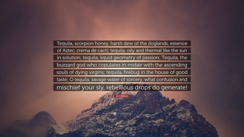 Tom Robbins Quote: “Tequila, scorpion honey, harsh dew of the doglands, essence of Aztec, crema de cacti; tequila, oily and thermal like the sun in solution; tequila, liquid geometry of passion; Tequila, the buzzard god who copulates in midair with the ascending souls of dying virgins; tequila, firebug in the house of good taste; O tequila, savage water of sorcery, what confusion and mischief your sly, rebellious drops do generate!”