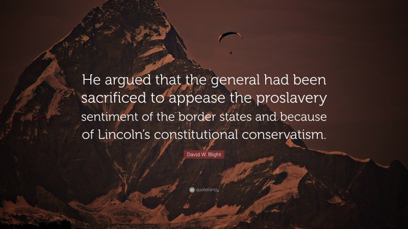 David W. Blight Quote: “He argued that the general had been sacrificed to appease the proslavery sentiment of the border states and because of Lincoln’s constitutional conservatism.”