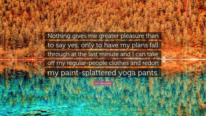 Jen Lancaster Quote: “Nothing gives me greater pleasure than to say yes, only to have my plans fall through at the last minute and I can take off my regular-people clothes and redon my paint-splattered yoga pants.”