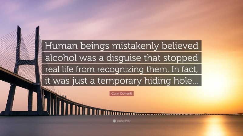 Colin Cotterill Quote: “Human beings mistakenly believed alcohol was a disguise that stopped real life from recognizing them. In fact, it was just a temporary hiding hole...”