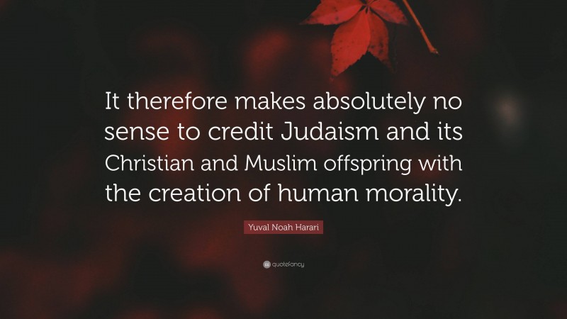 Yuval Noah Harari Quote: “It therefore makes absolutely no sense to credit Judaism and its Christian and Muslim offspring with the creation of human morality.”