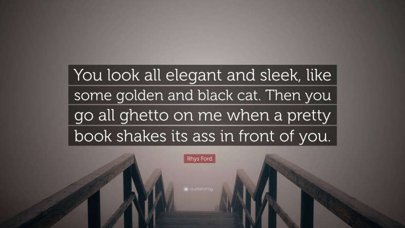 Rhys Ford Quote: “You look all elegant and sleek, like some golden and black cat. Then you go all ghetto on me when a pretty book shakes its ass in front of you.”