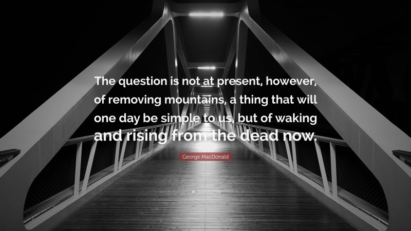 George MacDonald Quote: “The question is not at present, however, of removing mountains, a thing that will one day be simple to us, but of waking and rising from the dead now.”