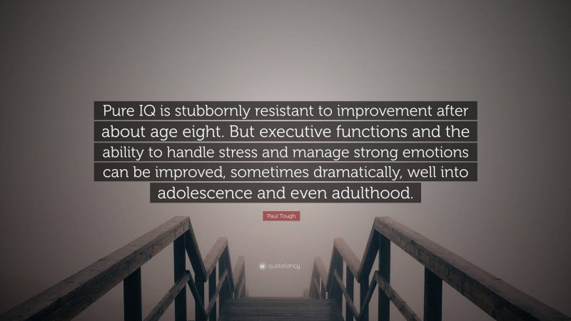 Paul Tough Quote: “Pure IQ is stubbornly resistant to improvement after about age eight. But executive functions and the ability to handle stress and manage strong emotions can be improved, sometimes dramatically, well into adolescence and even adulthood.”