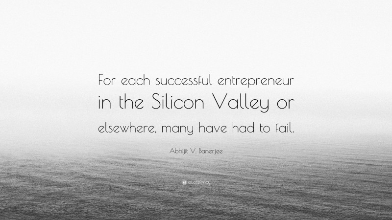 Abhijit V. Banerjee Quote: “For each successful entrepreneur in the Silicon Valley or elsewhere, many have had to fail.”