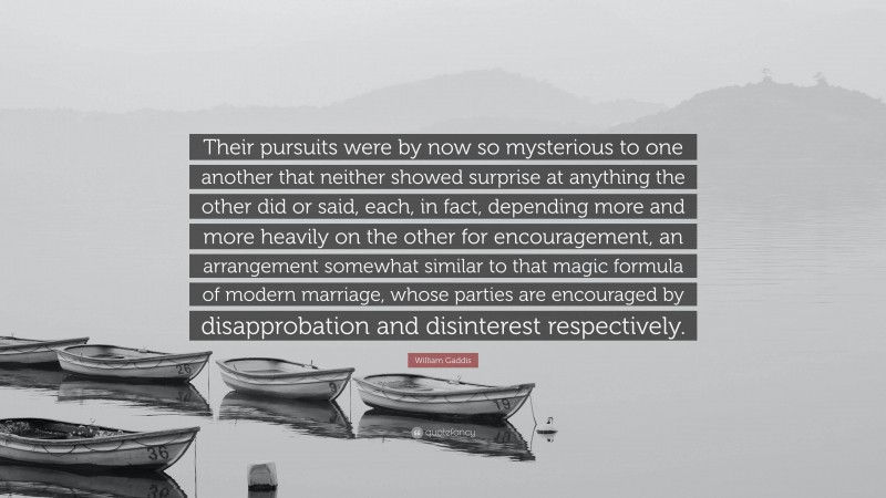 William Gaddis Quote: “Their pursuits were by now so mysterious to one another that neither showed surprise at anything the other did or said, each, in fact, depending more and more heavily on the other for encouragement, an arrangement somewhat similar to that magic formula of modern marriage, whose parties are encouraged by disapprobation and disinterest respectively.”