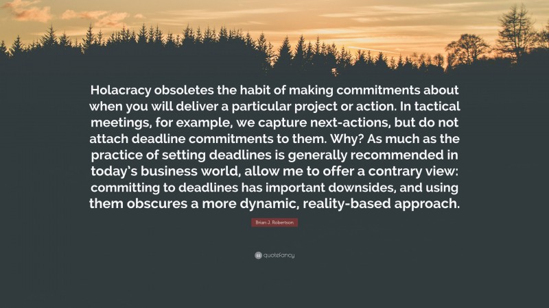 Brian J. Robertson Quote: “Holacracy obsoletes the habit of making commitments about when you will deliver a particular project or action. In tactical meetings, for example, we capture next-actions, but do not attach deadline commitments to them. Why? As much as the practice of setting deadlines is generally recommended in today’s business world, allow me to offer a contrary view: committing to deadlines has important downsides, and using them obscures a more dynamic, reality-based approach.”