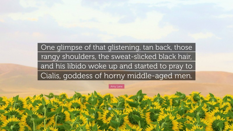 Amy Lane Quote: “One glimpse of that glistening, tan back, those rangy shoulders, the sweat-slicked black hair, and his libido woke up and started to pray to Cialis, goddess of horny middle-aged men.”