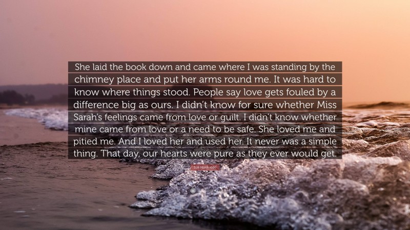 Sue Monk Kidd Quote: “She laid the book down and came where I was standing by the chimney place and put her arms round me. It was hard to know where things stood. People say love gets fouled by a difference big as ours. I didn’t know for sure whether Miss Sarah’s feelings came from love or guilt. I didn’t know whether mine came from love or a need to be safe. She loved me and pitied me. And I loved her and used her. It never was a simple thing. That day, our hearts were pure as they ever would get.”