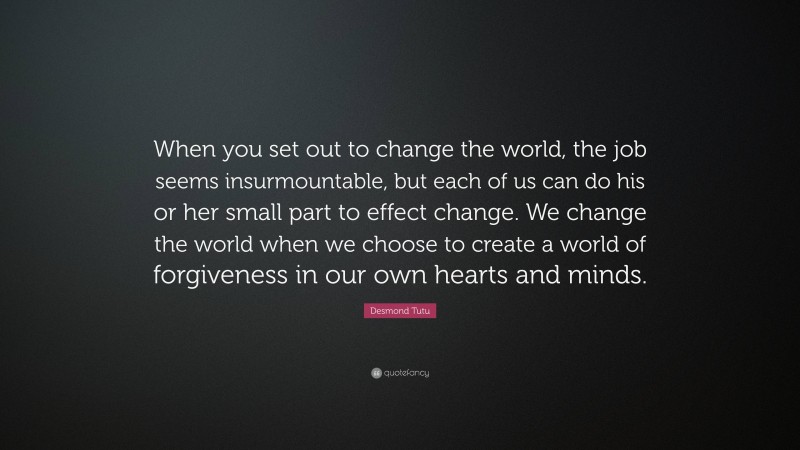 Desmond Tutu Quote: “When you set out to change the world, the job seems insurmountable, but each of us can do his or her small part to effect change. We change the world when we choose to create a world of forgiveness in our own hearts and minds.”