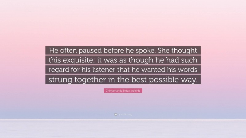 Chimamanda Ngozi Adichie Quote: “He often paused before he spoke. She thought this exquisite; it was as though he had such regard for his listener that he wanted his words strung together in the best possible way.”