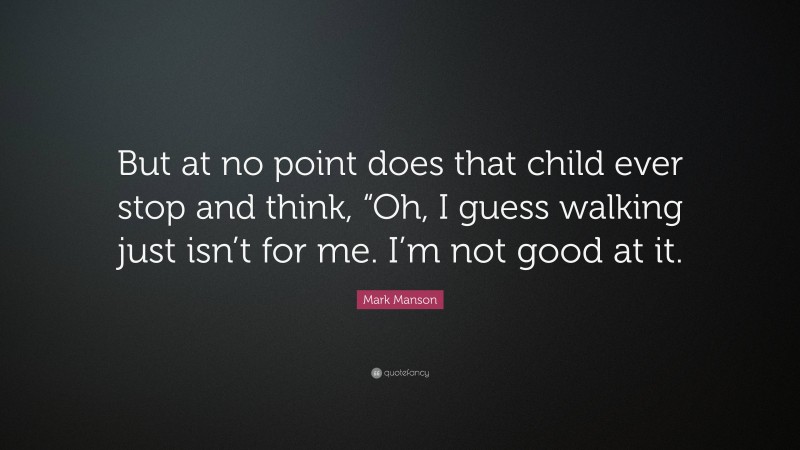 Mark Manson Quote: “But at no point does that child ever stop and think, “Oh, I guess walking just isn’t for me. I’m not good at it.”