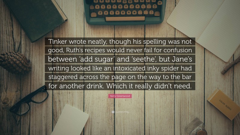 Kerry Greenwood Quote: “Tinker wrote neatly, though his spelling was not good, Ruth’s recipes would never fail for confusion between ‘add sugar’ and ‘seethe’, but Jane’s writing looked like an intoxicated inky spider had staggered across the page on the way to the bar for another drink. Which it really didn’t need.”
