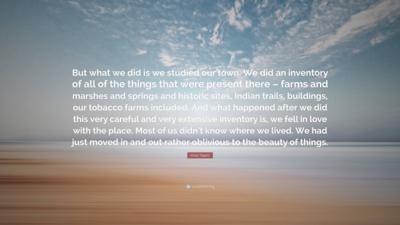 Krista Tippett Quote: “But what we did is we studied our town. We did an inventory of all of the things that were present there – farms and marshes and springs and historic sites, Indian trails, buildings, our tobacco farms included. And what happened after we did this very careful and very extensive inventory is, we fell in love with the place. Most of us didn’t know where we lived. We had just moved in and out rather oblivious to the beauty of things.”